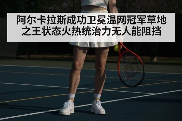 阿尔卡拉斯成功卫冕温网冠军草地之王状态火热统治力无人能阻挡